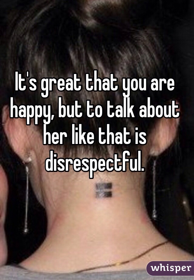 It's great that you are happy, but to talk about her like that is disrespectful. 