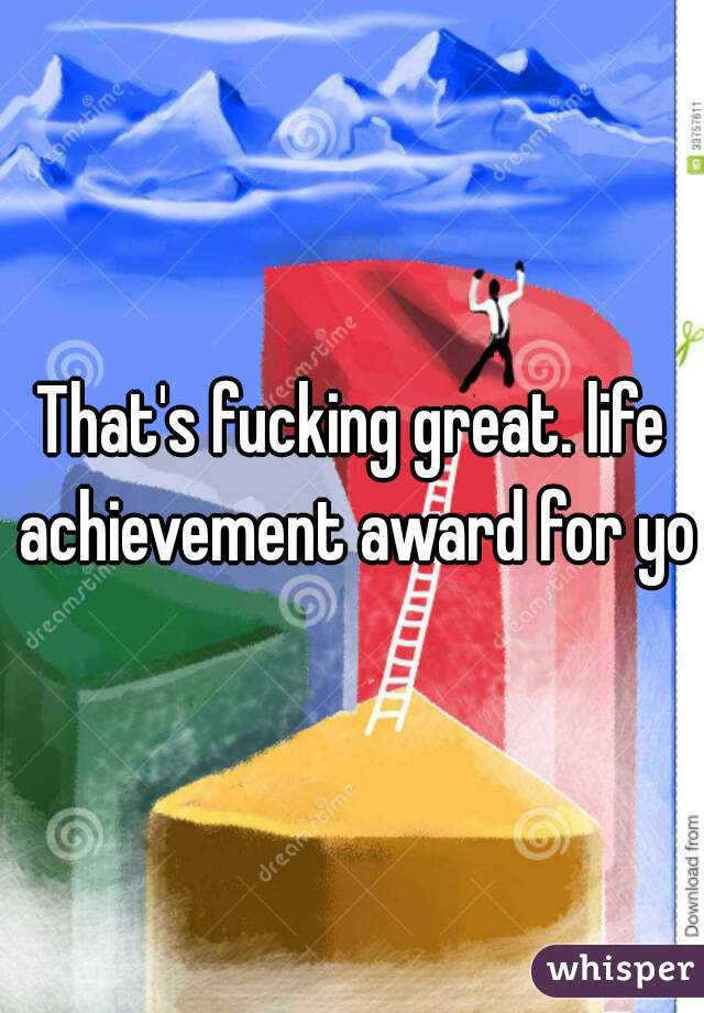 That's fucking great. life achievement award for you