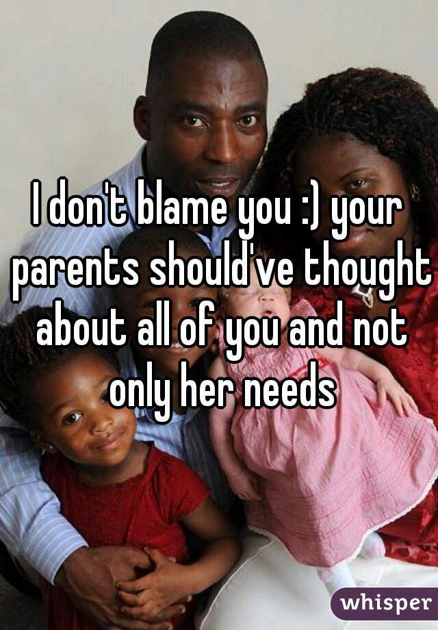 I don't blame you :) your parents should've thought about all of you and not only her needs