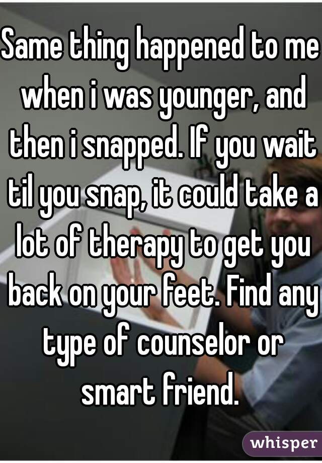 Same thing happened to me when i was younger, and then i snapped. If you wait til you snap, it could take a lot of therapy to get you back on your feet. Find any type of counselor or smart friend. 