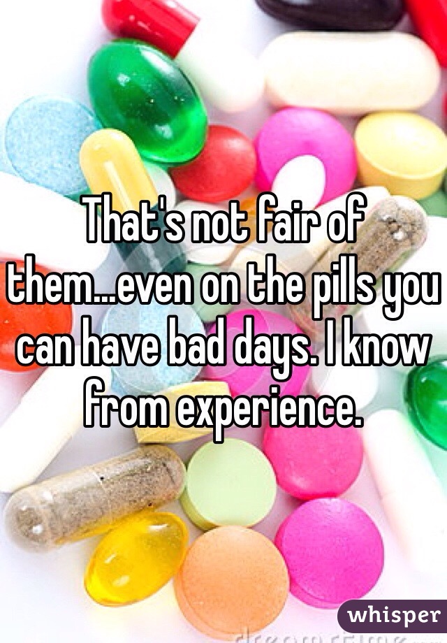 That's not fair of them...even on the pills you can have bad days. I know from experience.