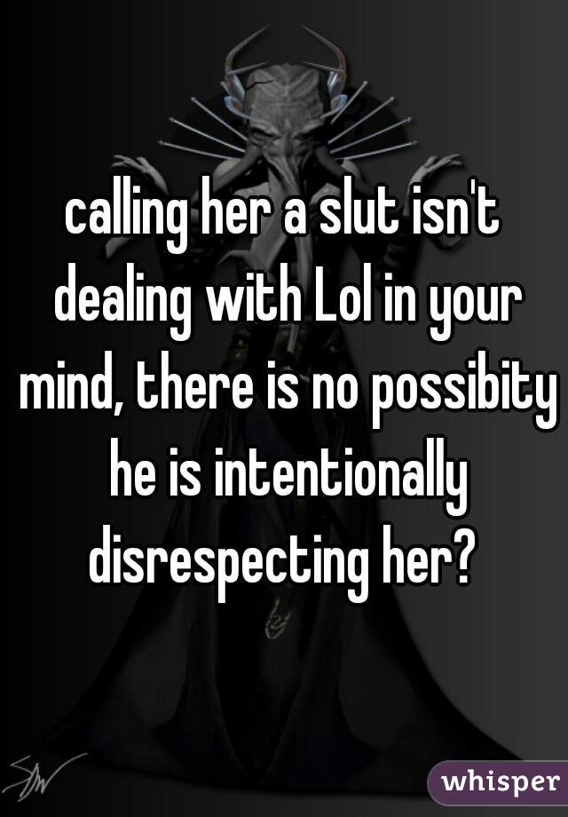 calling her a slut isn't dealing with Lol in your mind, there is no possibity he is intentionally disrespecting her? 