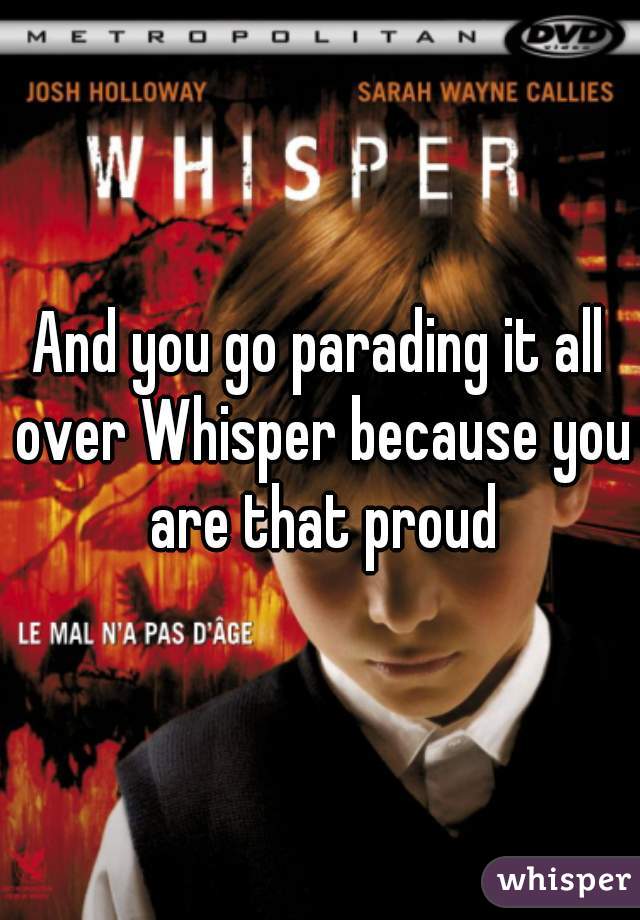 And you go parading it all over Whisper because you are that proud
