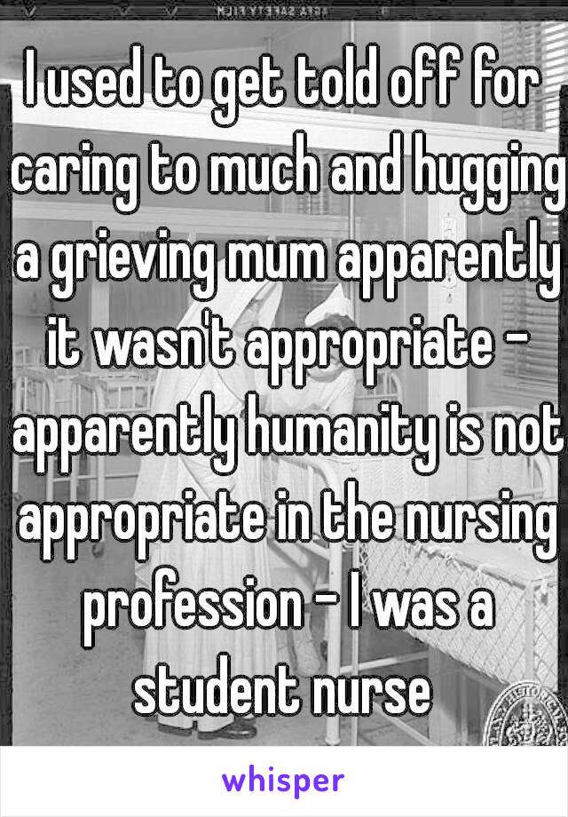 I used to get told off for caring to much and hugging a grieving mum apparently it wasn't appropriate - apparently humanity is not appropriate in the nursing profession - I was a student nurse 