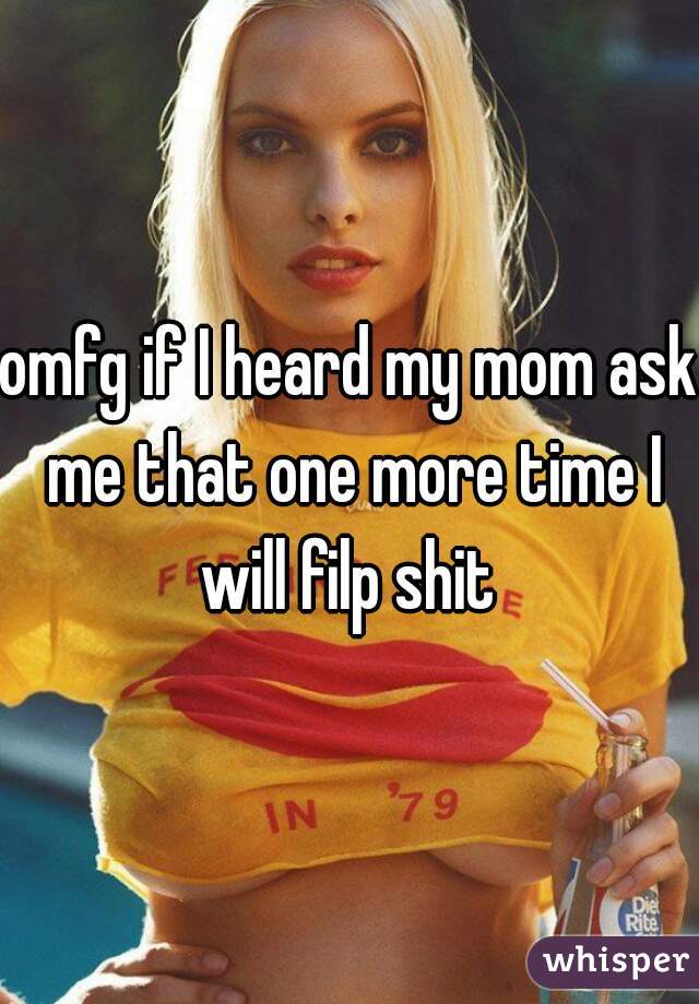 omfg if I heard my mom ask me that one more time I will filp shit 