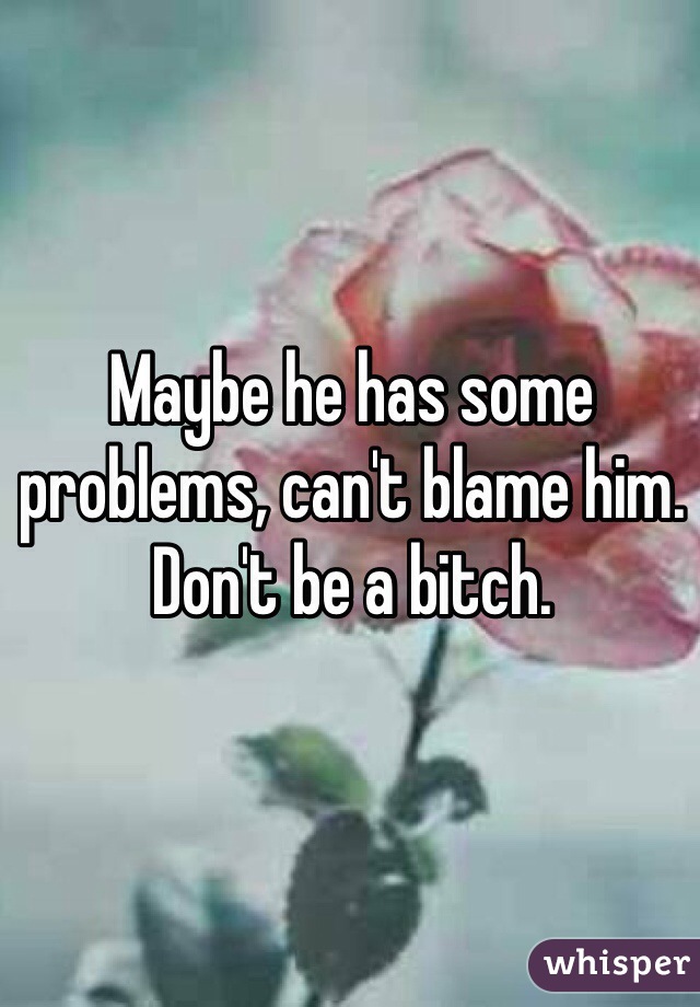 Maybe he has some problems, can't blame him. Don't be a bitch. 