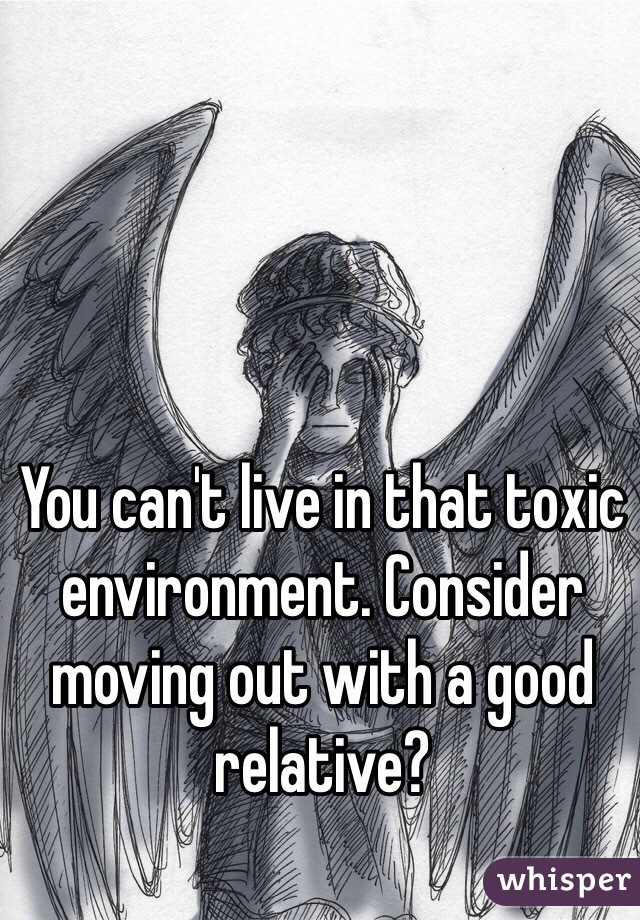 You can't live in that toxic environment. Consider moving out with a good relative?