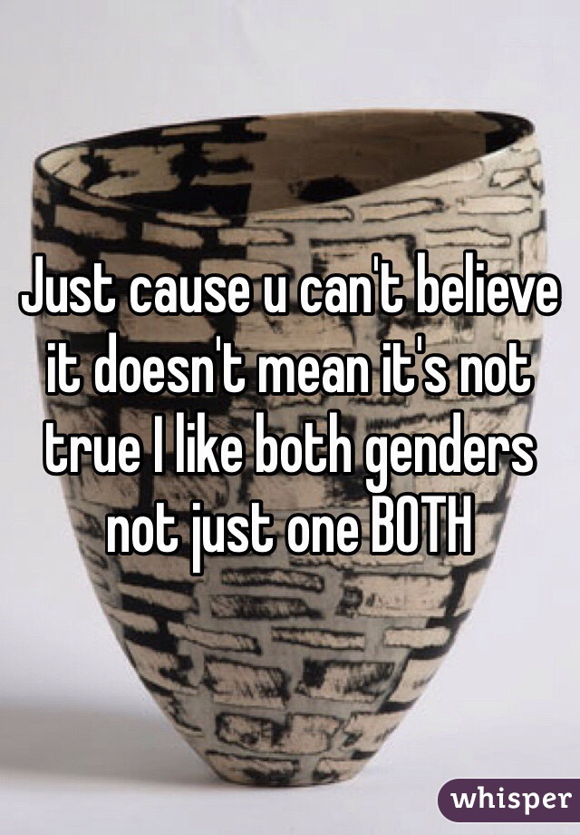 Just cause u can't believe it doesn't mean it's not true I like both genders not just one BOTH