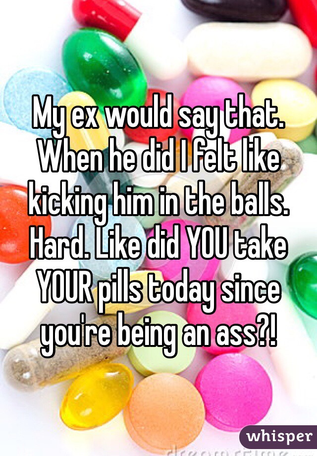 My ex would say that. When he did I felt like kicking him in the balls. Hard. Like did YOU take YOUR pills today since you're being an ass?!