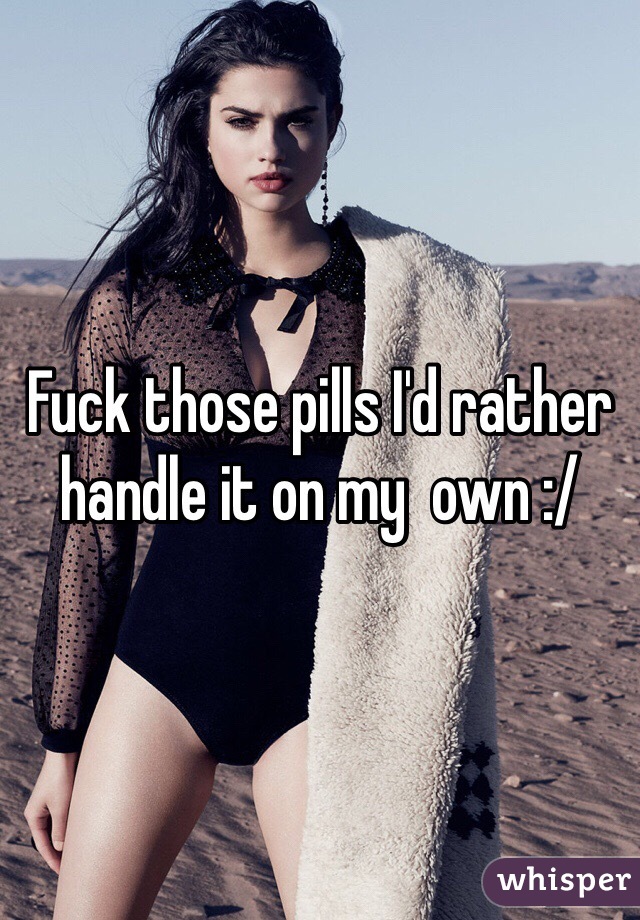 Fuck those pills I'd rather handle it on my  own :/ 