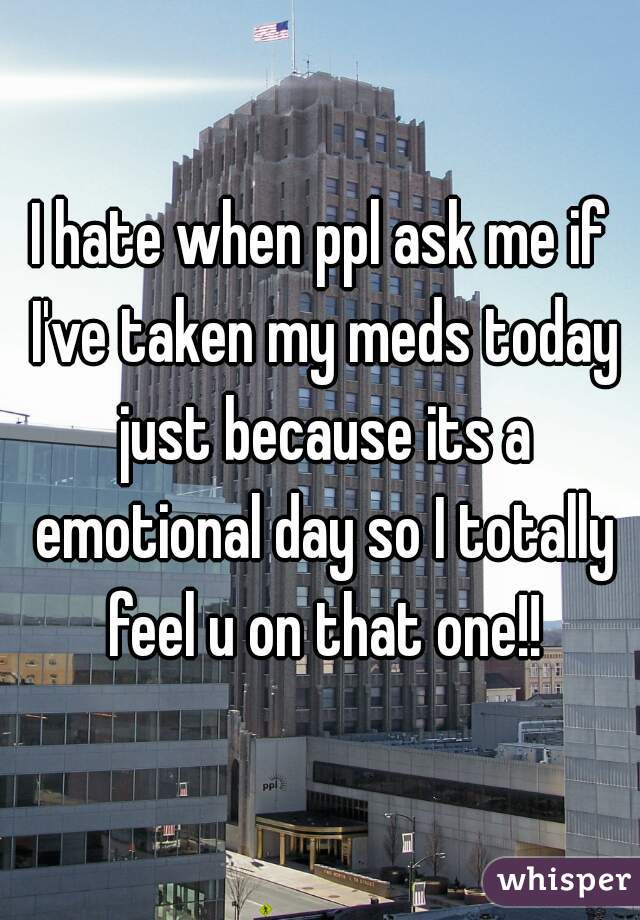 I hate when ppl ask me if I've taken my meds today just because its a emotional day so I totally feel u on that one!!