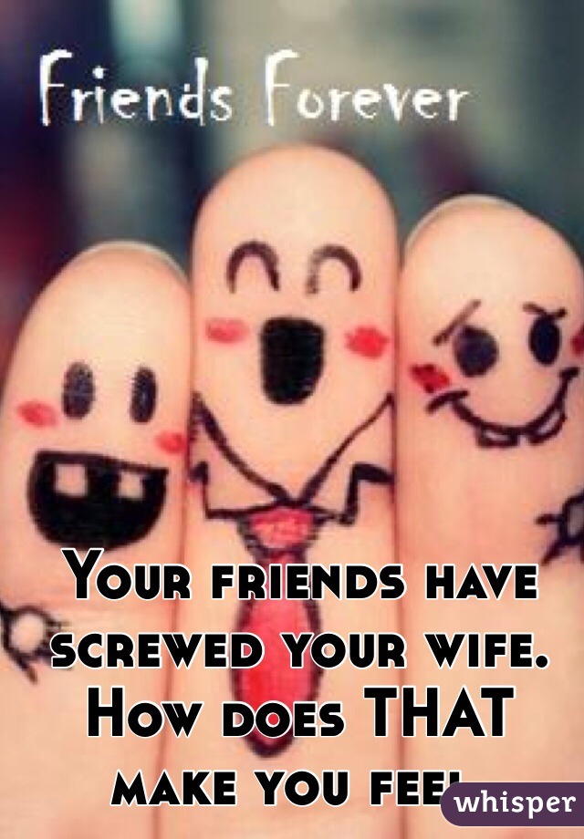 Your friends have screwed your wife. 
How does THAT make you feel.