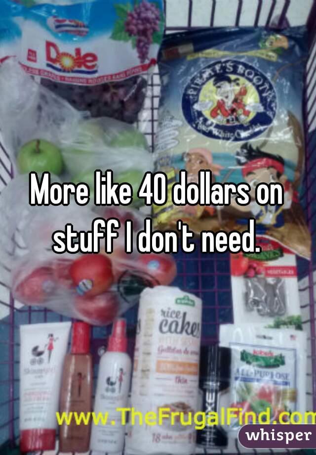 More like 40 dollars on stuff I don't need. 