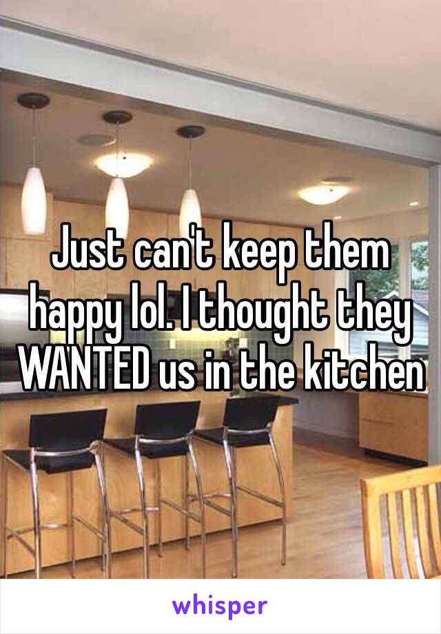 Just can't keep them happy lol. I thought they WANTED us in the kitchen 