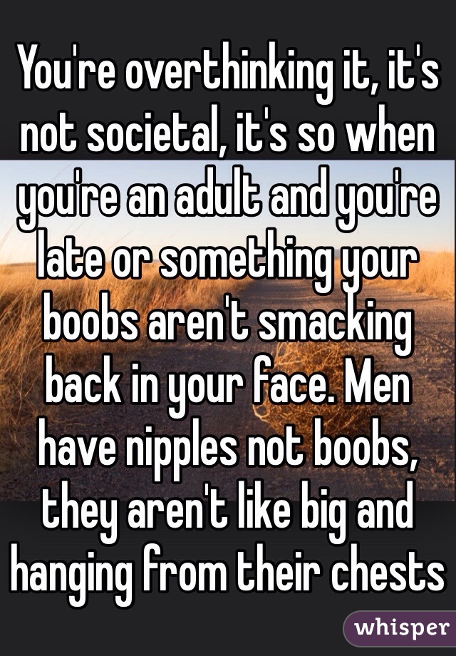 You're overthinking it, it's not societal, it's so when you're an adult and you're late or something your boobs aren't smacking back in your face. Men have nipples not boobs, they aren't like big and hanging from their chests