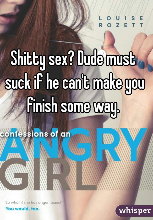 Shitty sex? Dude must suck if he can't make you finish some way. 