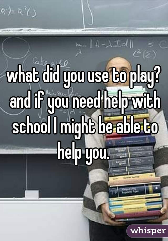 what did you use to play? and if you need help with school I might be able to help you. 