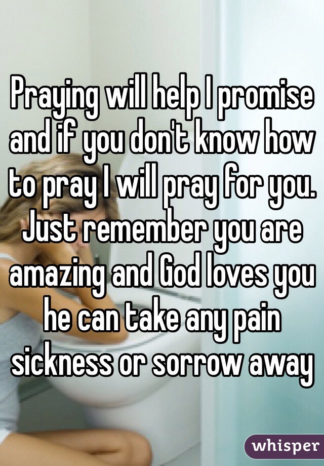 Praying will help I promise and if you don't know how to pray I will pray for you. Just remember you are amazing and God loves you he can take any pain sickness or sorrow away