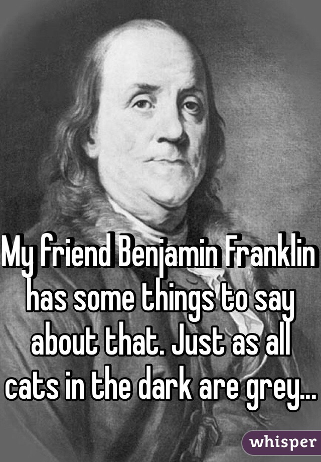 My friend Benjamin Franklin has some things to say about that. Just as all cats in the dark are grey...