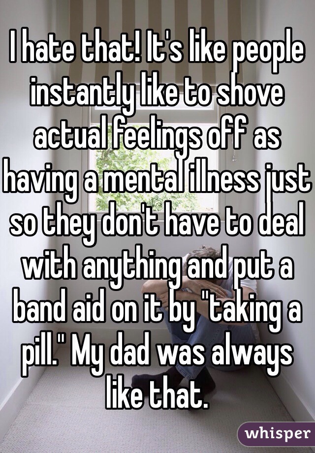 I hate that! It's like people instantly like to shove actual feelings off as having a mental illness just so they don't have to deal with anything and put a band aid on it by "taking a pill." My dad was always like that. 