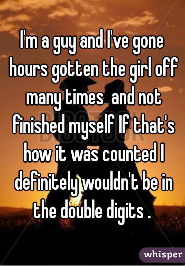 I'm a guy and I've gone hours gotten the girl off many times  and not finished myself If that's how it was counted I definitely wouldn't be in the double digits . 