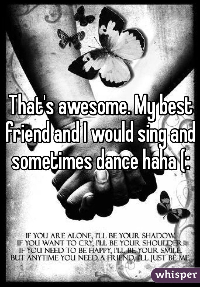 That's awesome. My best friend and I would sing and sometimes dance haha (: 