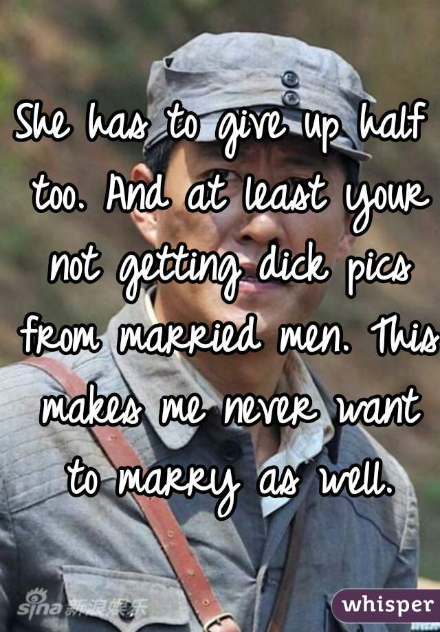 She has to give up half too. And at least your not getting dick pics from married men. This makes me never want to marry as well.