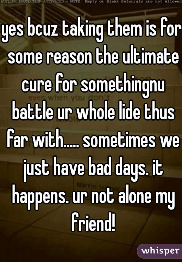 yes bcuz taking them is for some reason the ultimate cure for somethingnu battle ur whole lide thus far with..... sometimes we just have bad days. it happens. ur not alone my friend!
