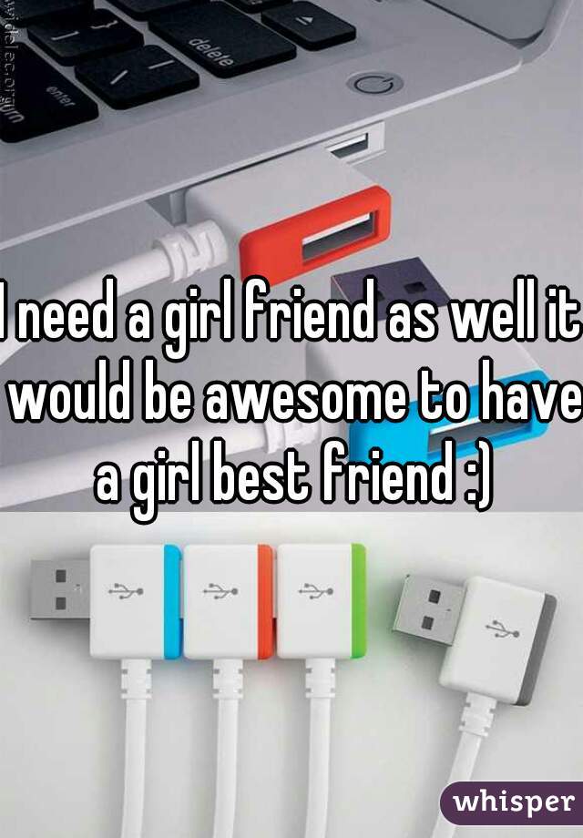 I need a girl friend as well it would be awesome to have a girl best friend :)
