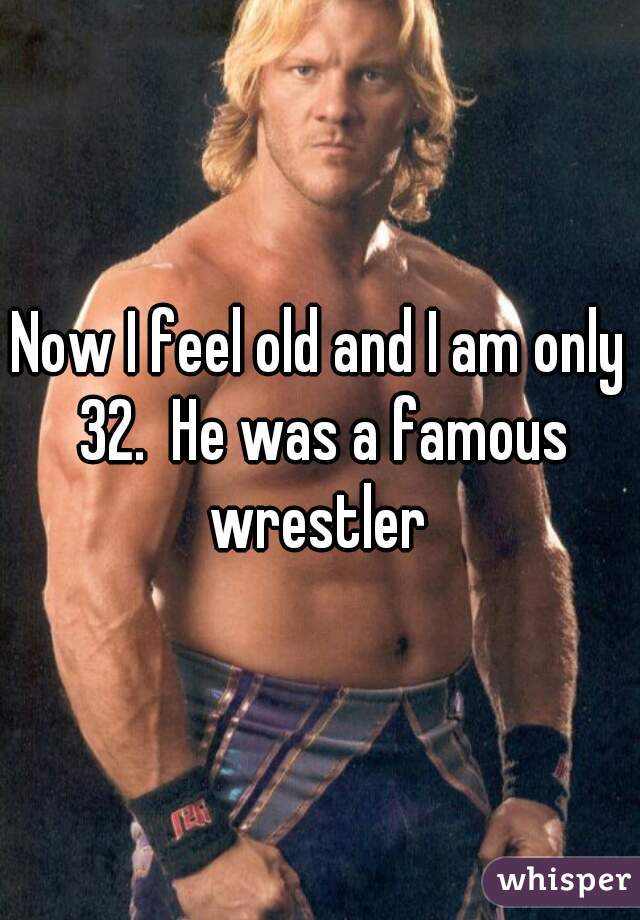 Now I feel old and I am only 32.  He was a famous wrestler 