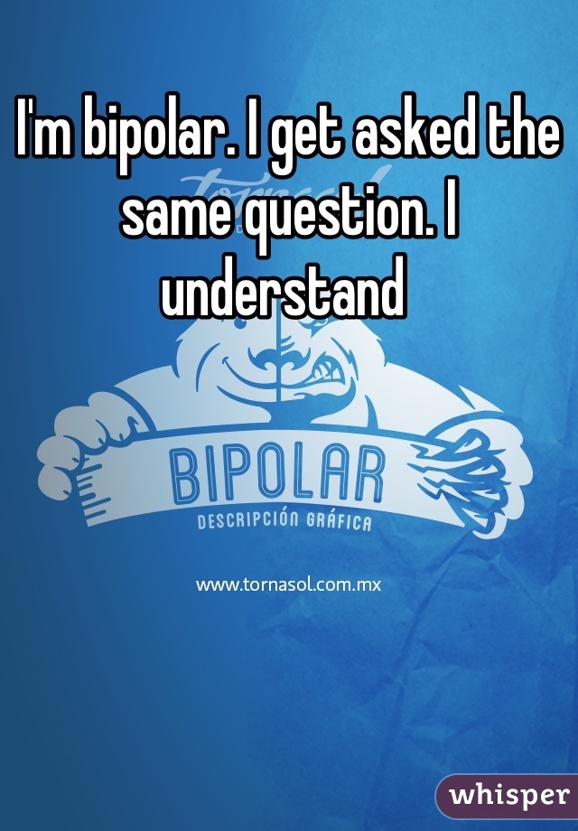 I'm bipolar. I get asked the same question. I understand 