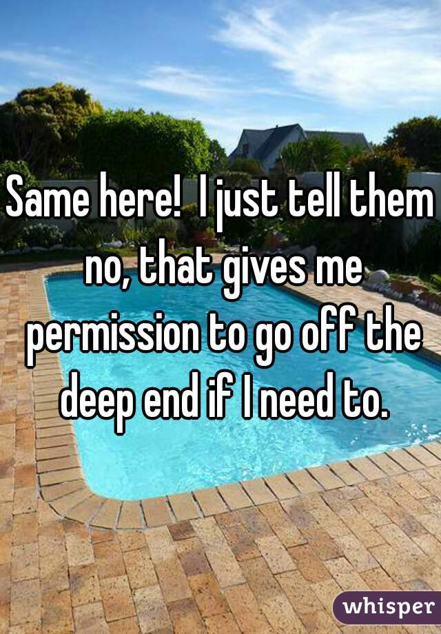 Same here!  I just tell them no, that gives me permission to go off the deep end if I need to.