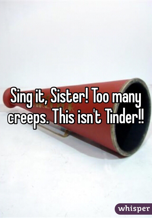 Sing it, Sister! Too many creeps. This isn't Tinder!!