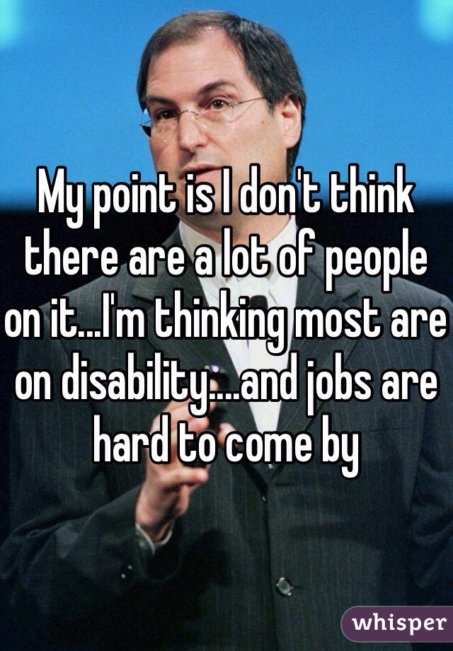 My point is I don't think there are a lot of people on it...I'm thinking most are on disability....and jobs are hard to come by