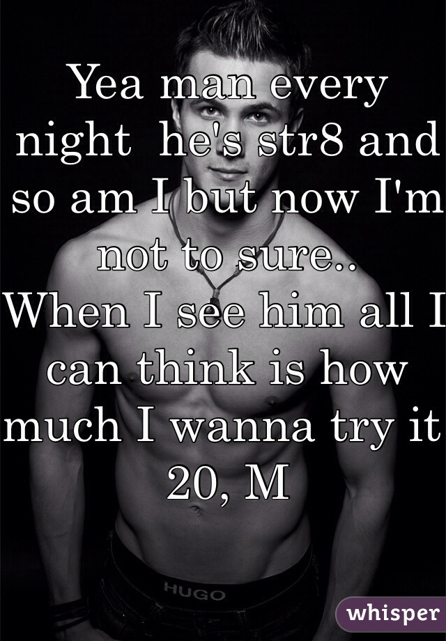 Yea man every night  he's str8 and so am I but now I'm not to sure..
When I see him all I can think is how much I wanna try it 
20, M 