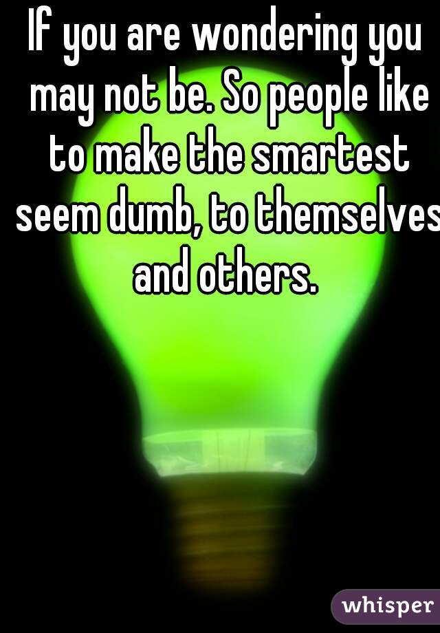 If you are wondering you may not be. So people like to make the smartest seem dumb, to themselves and others. 