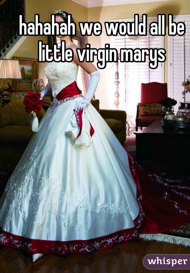 hahahah we would all be little virgin marys