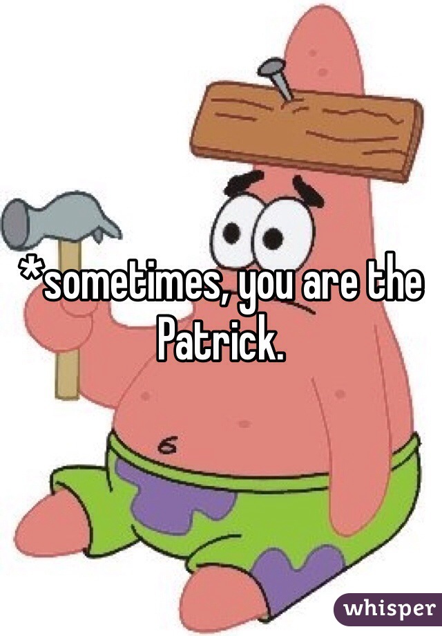 *sometimes, you are the Patrick.