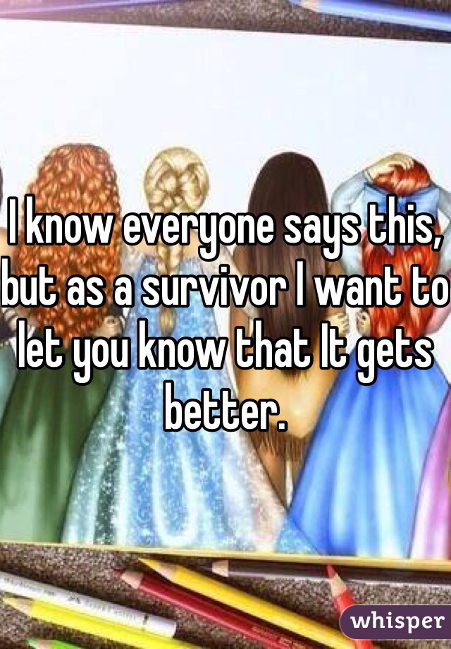 I know everyone says this, but as a survivor I want to let you know that It gets better. 