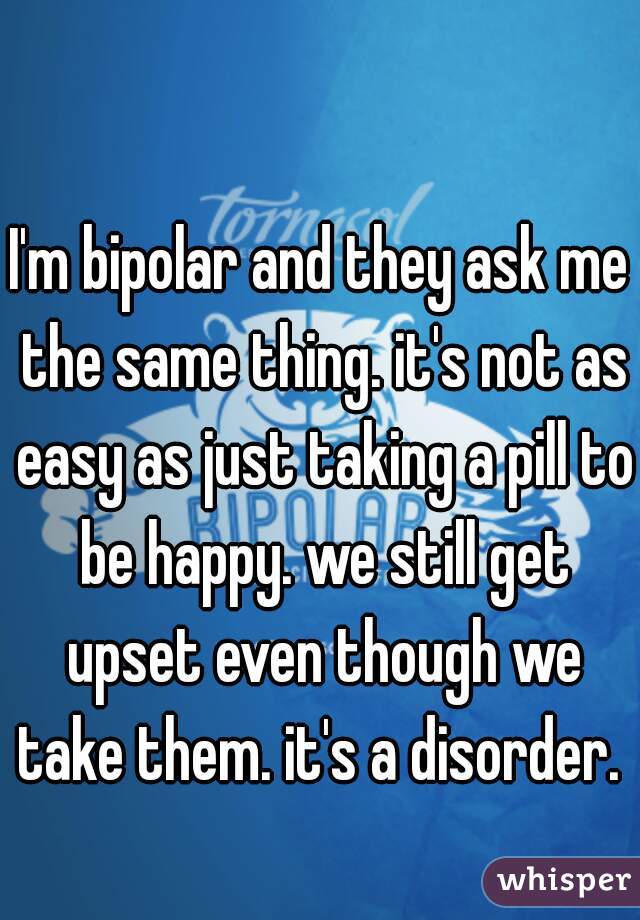 I'm bipolar and they ask me the same thing. it's not as easy as just taking a pill to be happy. we still get upset even though we take them. it's a disorder. 