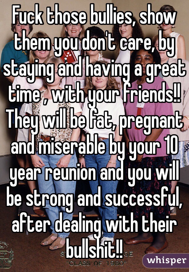 Fuck those bullies, show them you don't care, by staying and having a great time , with your friends!! They will be fat, pregnant and miserable by your 10 year reunion and you will be strong and successful, after dealing with their bullshit!! 