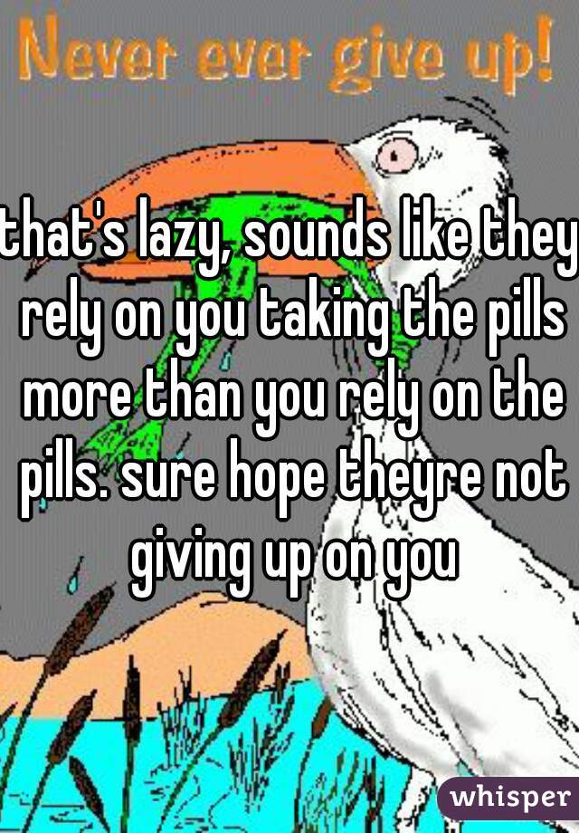 that's lazy, sounds like they rely on you taking the pills more than you rely on the pills. sure hope theyre not giving up on you