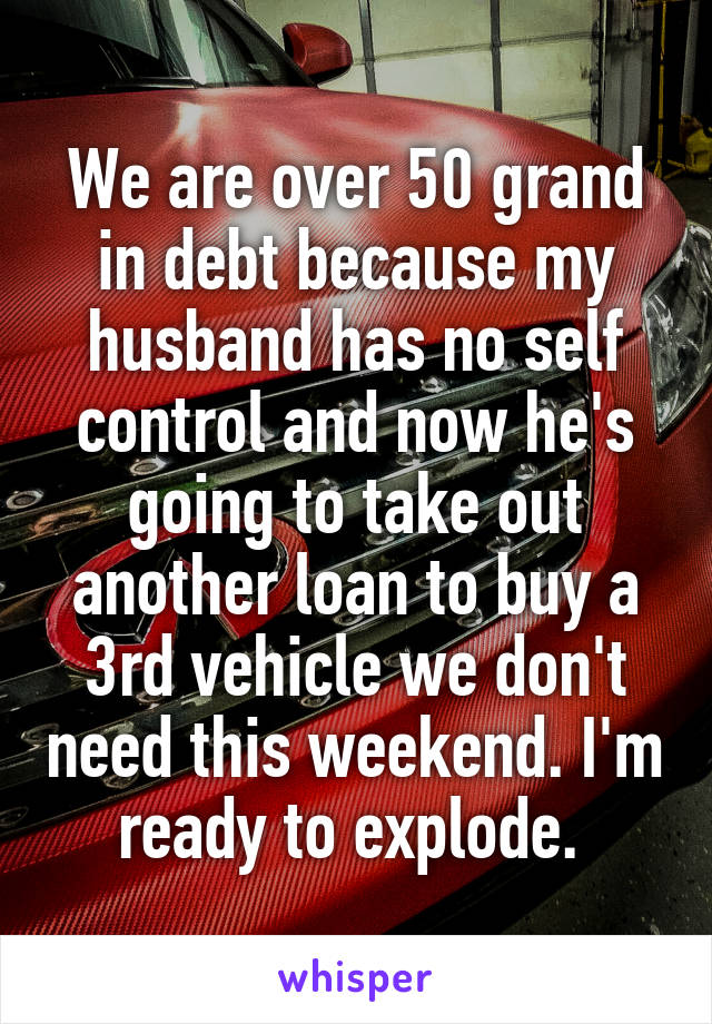 We are over 50 grand in debt because my husband has no self control and now he's going to take out another loan to buy a 3rd vehicle we don't need this weekend. I'm ready to explode. 