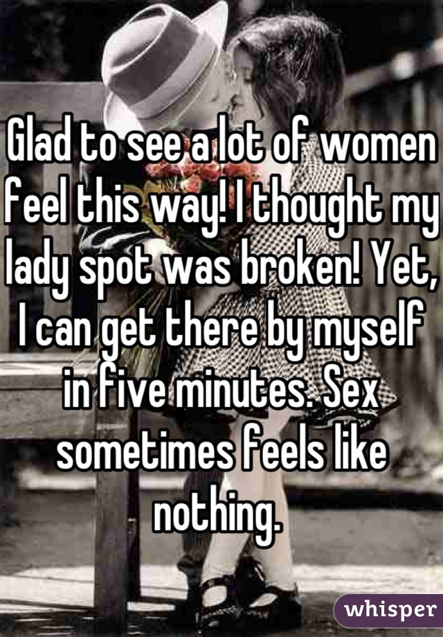 Glad to see a lot of women feel this way! I thought my lady spot was broken! Yet, I can get there by myself in five minutes. Sex sometimes feels like nothing. 