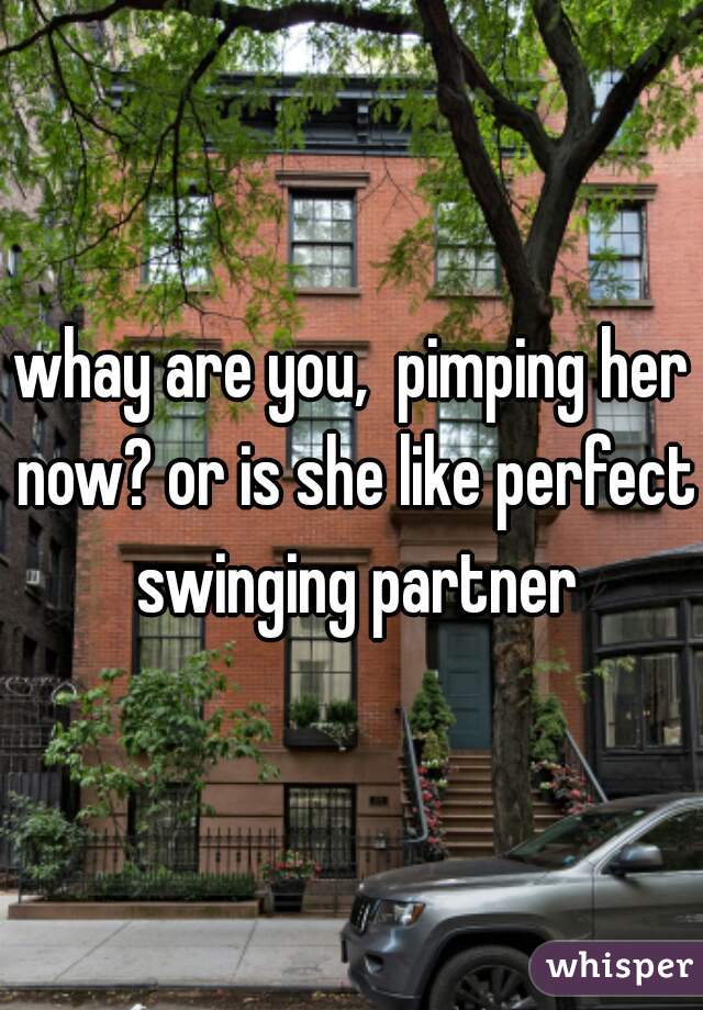 whay are you,  pimping her now? or is she like perfect swinging partner