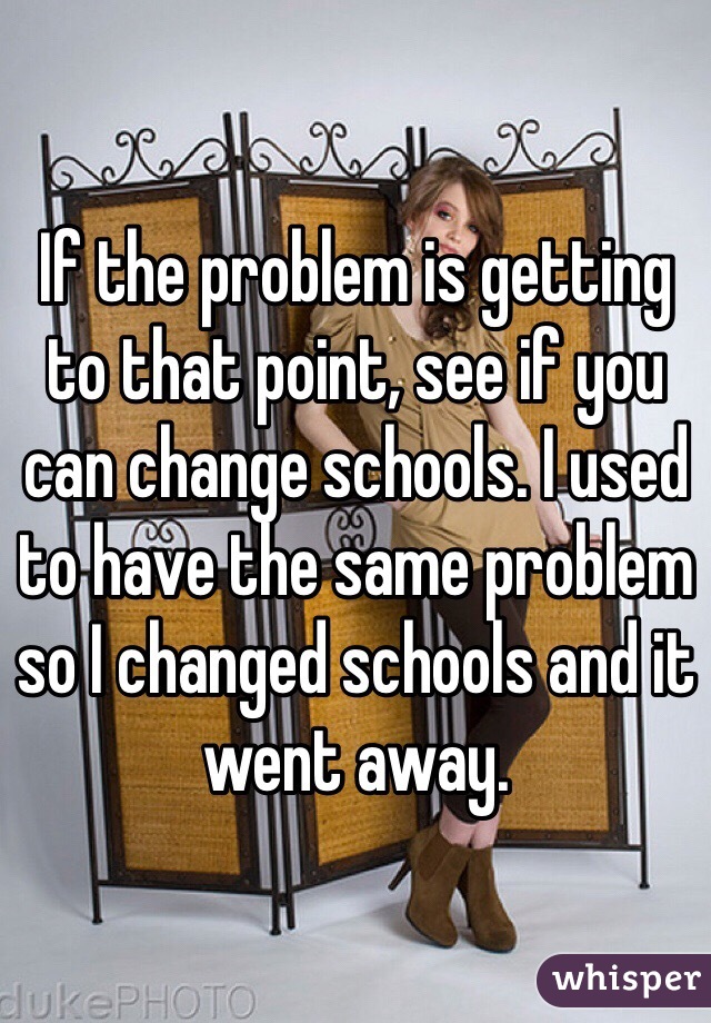 If the problem is getting to that point, see if you can change schools. I used to have the same problem so I changed schools and it went away.