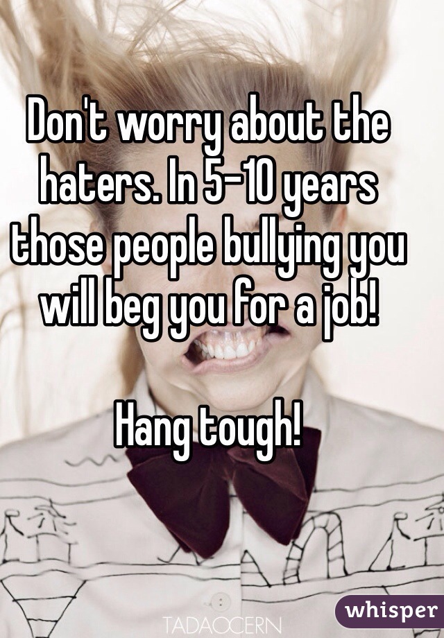 Don't worry about the haters. In 5-10 years those people bullying you will beg you for a job!

Hang tough! 
