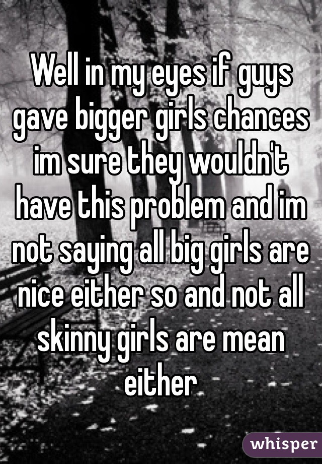Well in my eyes if guys gave bigger girls chances im sure they wouldn't have this problem and im not saying all big girls are nice either so and not all skinny girls are mean either 