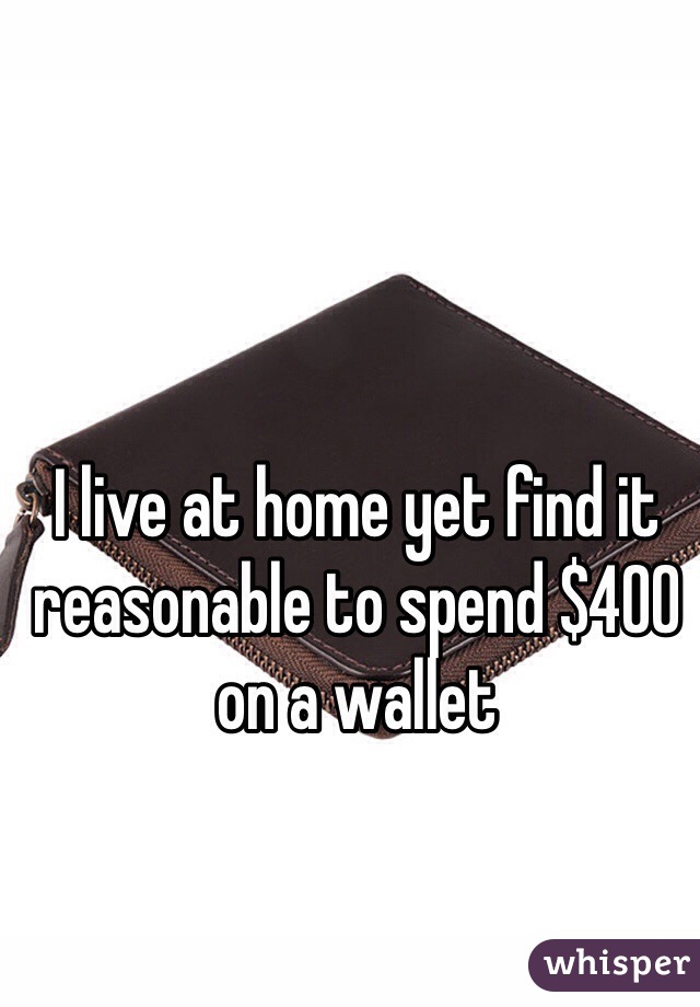 I live at home yet find it reasonable to spend $400 on a wallet