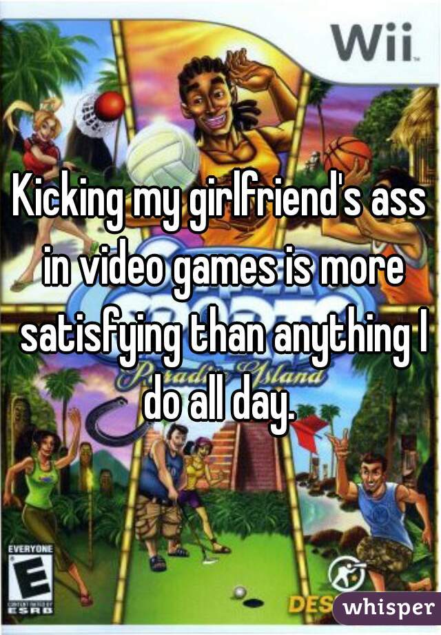Kicking my girlfriend's ass in video games is more satisfying than anything I do all day. 